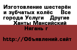 Изготовление шестерён и зубчатых колёс. - Все города Услуги » Другие   . Ханты-Мансийский,Нягань г.